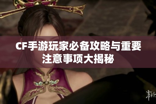 CF手游玩家必备攻略与重要注意事项大揭秘