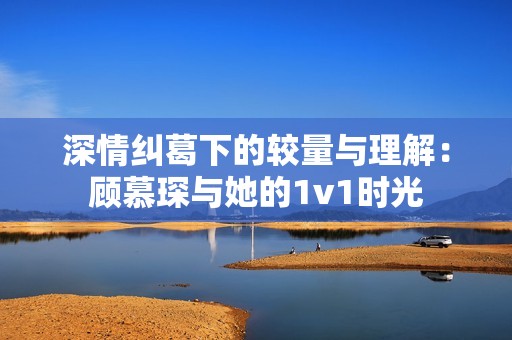 深情纠葛下的较量与理解：顾慕琛与她的1v1时光