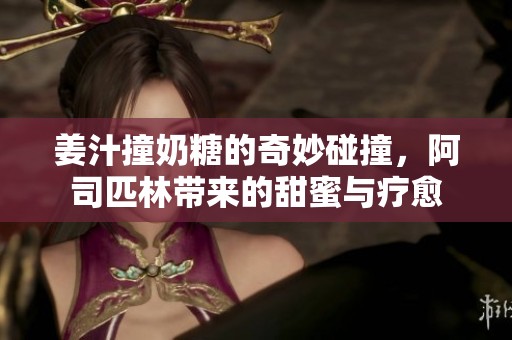 姜汁撞奶糖的奇妙碰撞，阿司匹林带来的甜蜜与疗愈