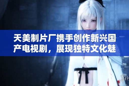 天美制片厂携手创作新兴国产电视剧，展现独特文化魅力