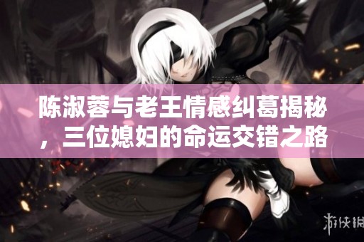 陈淑蓉与老王情感纠葛揭秘，三位媳妇的命运交错之路