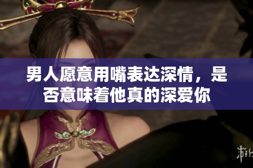 男人愿意用嘴表达深情，是否意味着他真的深爱你