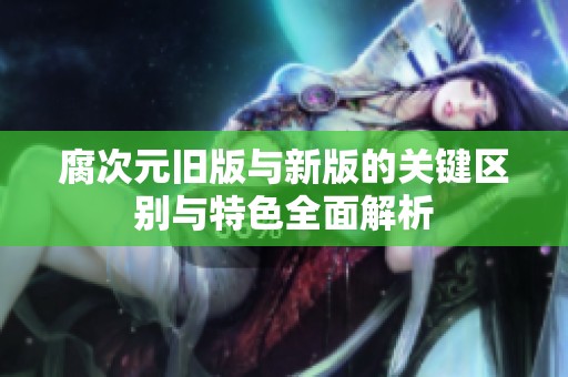 腐次元旧版与新版的关键区别与特色全面解析