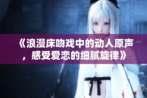 《浪漫床吻戏中的动人原声，感受爱恋的细腻旋律》