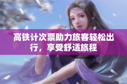 高铁计次票助力旅客轻松出行，享受舒适旅程