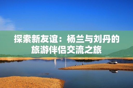 探索新友谊：杨兰与刘丹的旅游伴侣交流之旅