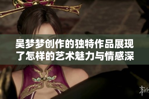 吴梦梦创作的独特作品展现了怎样的艺术魅力与情感深度