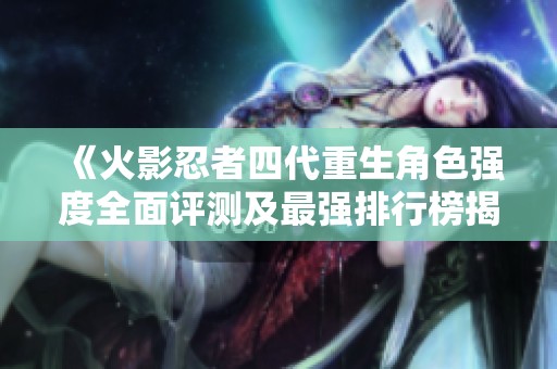 《火影忍者四代重生角色强度全面评测及最强排行榜揭秘》