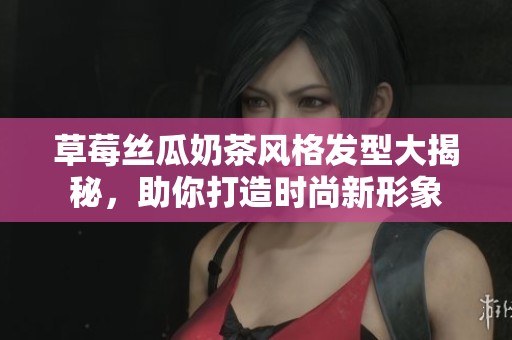 草莓丝瓜奶茶风格发型大揭秘，助你打造时尚新形象