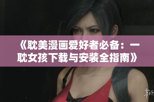 《耽美漫画爱好者必备：一耽女孩下载与安装全指南》