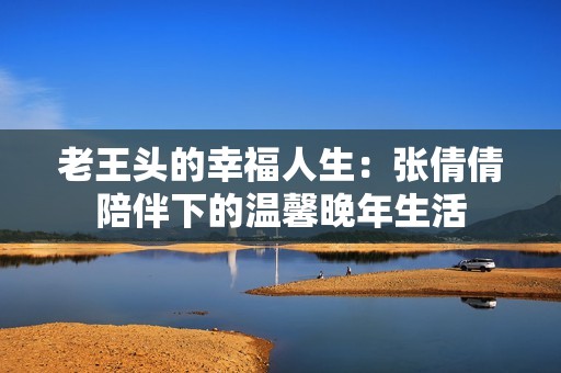 老王头的幸福人生：张倩倩陪伴下的温馨晚年生活