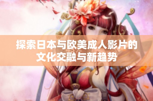 探索日本与欧美成人影片的文化交融与新趋势