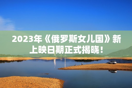 2023年《俄罗斯女儿国》新上映日期正式揭晓！