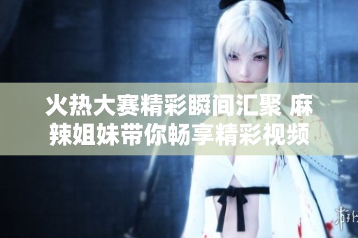 火热大赛精彩瞬间汇聚 麻辣姐妹带你畅享精彩视频