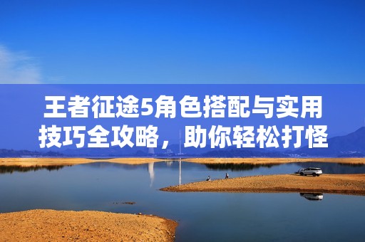 王者征途5角色搭配与实用技巧全攻略，助你轻松打怪升级