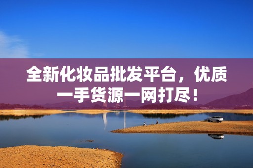 全新化妆品批发平台，优质一手货源一网打尽！
