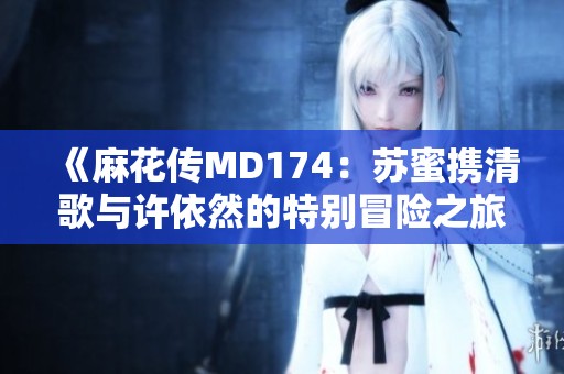 《麻花传MD174：苏蜜携清歌与许依然的特别冒险之旅》