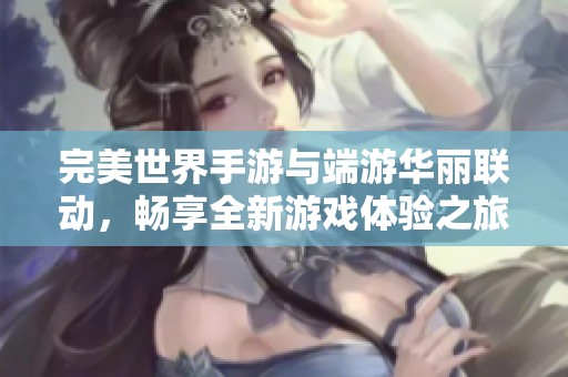 完美世界手游与端游华丽联动，畅享全新游戏体验之旅