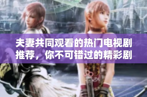 夫妻共同观看的热门电视剧推荐，你不可错过的精彩剧集