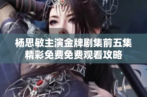 杨思敏主演金牌剧集前五集精彩免费免费观看攻略