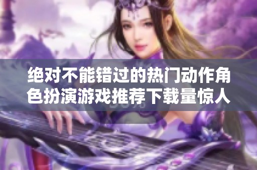 绝对不能错过的热门动作角色扮演游戏推荐下载量惊人