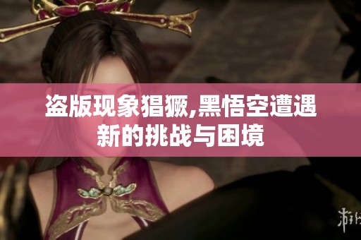 盗版现象猖獗,黑悟空遭遇新的挑战与困境