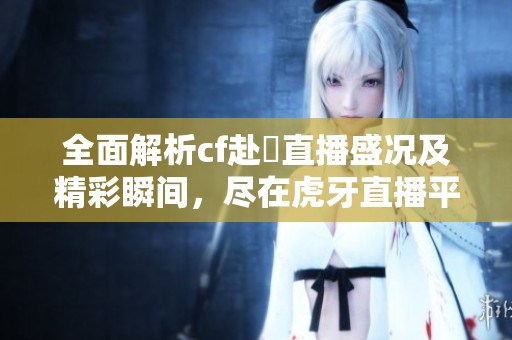 全面解析cf赴姎直播盛况及精彩瞬间，尽在虎牙直播平台