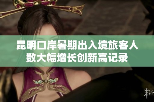 昆明口岸暑期出入境旅客人数大幅增长创新高记录