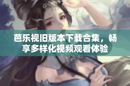 芭乐视旧版本下载合集，畅享多样化视频观看体验