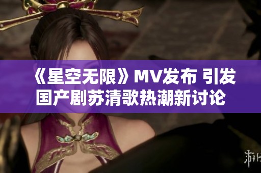 《星空无限》MV发布 引发国产剧苏清歌热潮新讨论