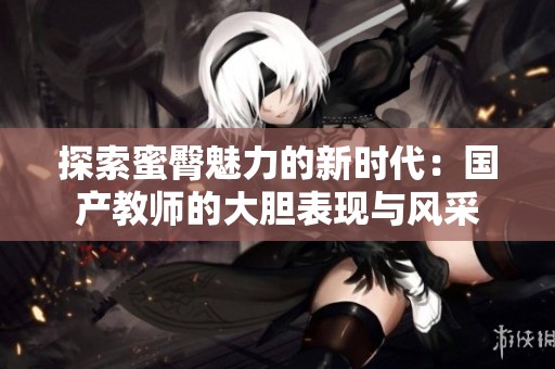 探索蜜臀魅力的新时代：国产教师的大胆表现与风采