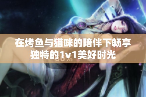 在烤鱼与猫咪的陪伴下畅享独特的1v1美好时光