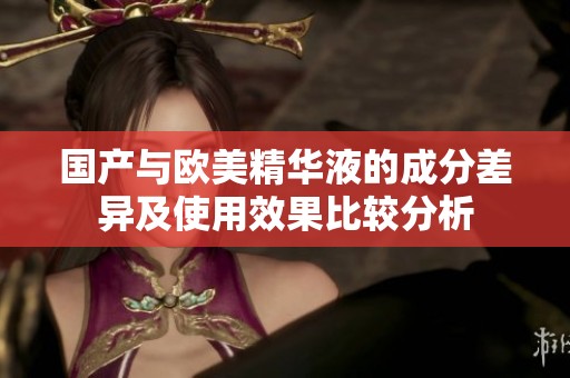 国产与欧美精华液的成分差异及使用效果比较分析