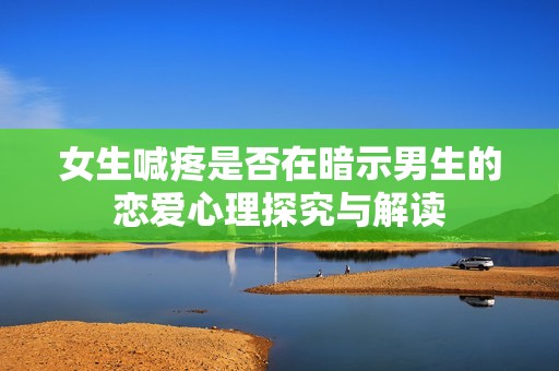 女生喊疼是否在暗示男生的恋爱心理探究与解读