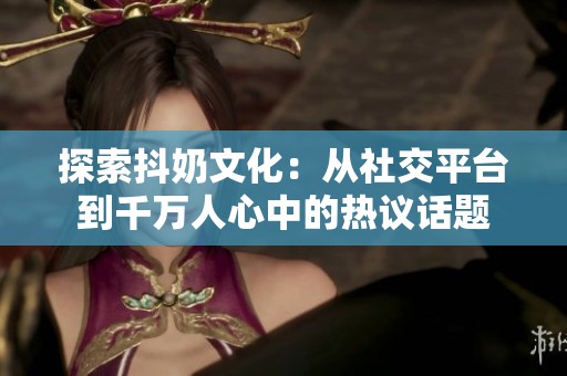 探索抖奶文化：从社交平台到千万人心中的热议话题