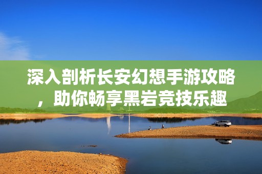 深入剖析长安幻想手游攻略，助你畅享黑岩竞技乐趣