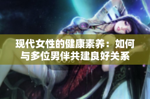 现代女性的健康素养：如何与多位男伴共建良好关系