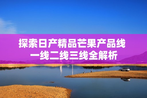 探索日产精品芒果产品线 一线二线三线全解析