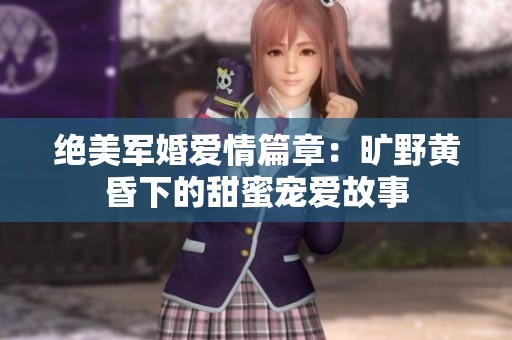 绝美军婚爱情篇章：旷野黄昏下的甜蜜宠爱故事