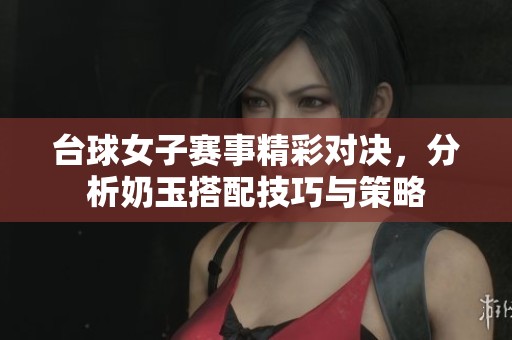 台球女子赛事精彩对决，分析奶玉搭配技巧与策略