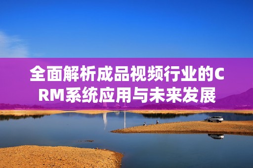 全面解析成品视频行业的CRM系统应用与未来发展