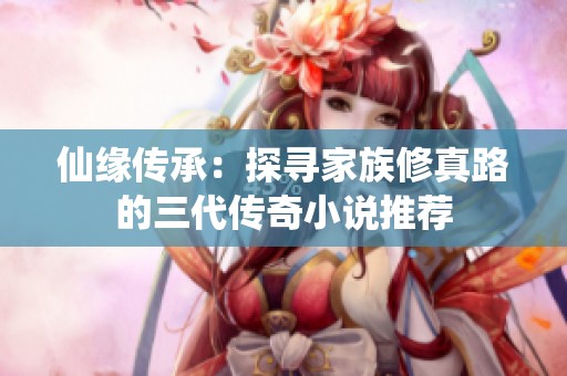 仙缘传承：探寻家族修真路的三代传奇小说推荐