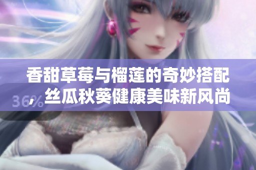 香甜草莓与榴莲的奇妙搭配，丝瓜秋葵健康美味新风尚