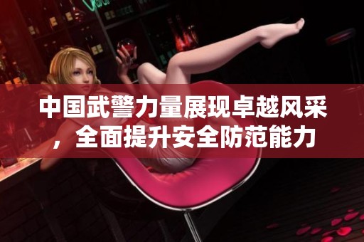 中国武警力量展现卓越风采，全面提升安全防范能力