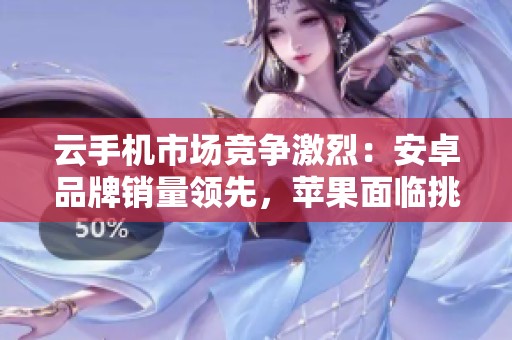 云手机市场竞争激烈：安卓品牌销量领先，苹果面临挑战