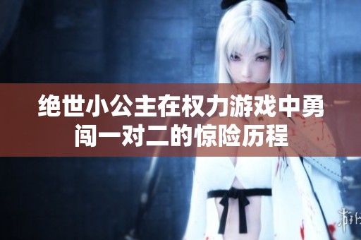 绝世小公主在权力游戏中勇闯一对二的惊险历程