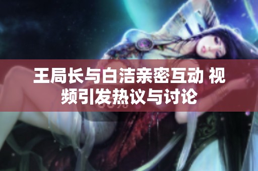 王局长与白洁亲密互动 视频引发热议与讨论