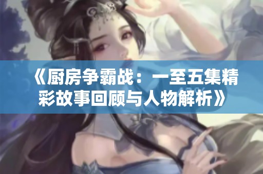《厨房争霸战：一至五集精彩故事回顾与人物解析》