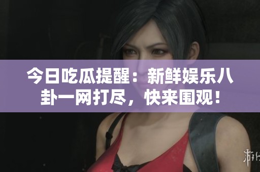 今日吃瓜提醒：新鲜娱乐八卦一网打尽，快来围观！