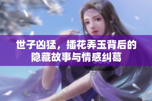 世子凶猛，插花弄玉背后的隐藏故事与情感纠葛